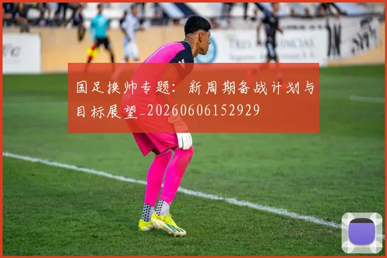 国足换帅专题：新周期备战计划与目标展望_20260606152929