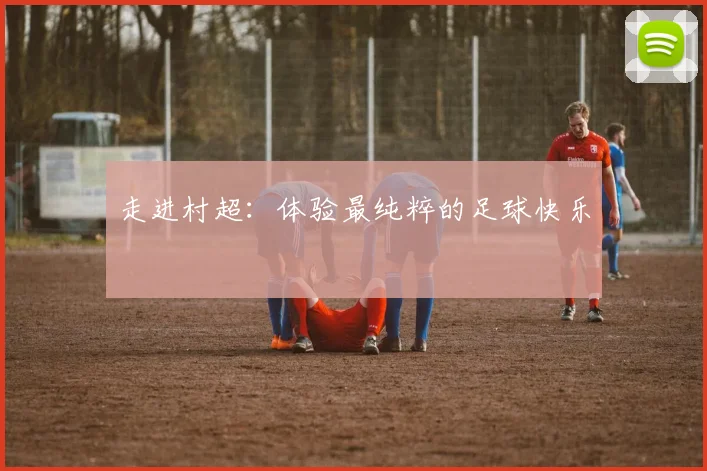 走进村超：体验最纯粹的足球快乐