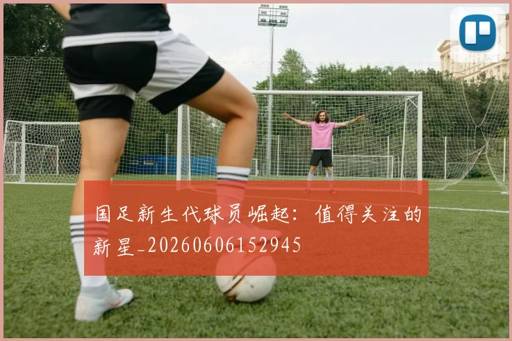 国足新生代球员崛起：值得关注的新星_20260606152945