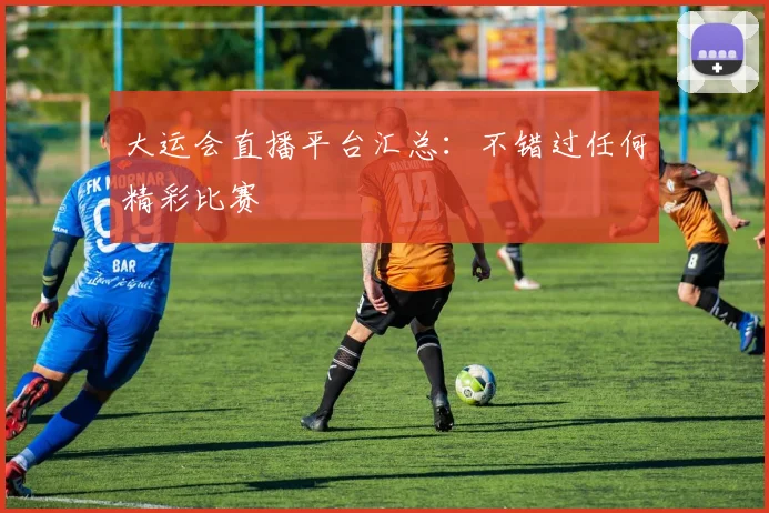 大运会直播平台汇总：不错过任何精彩比赛
