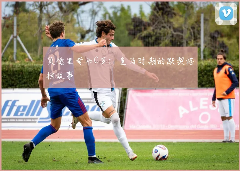 莫德里奇和C罗：皇马时期的默契搭档故事
