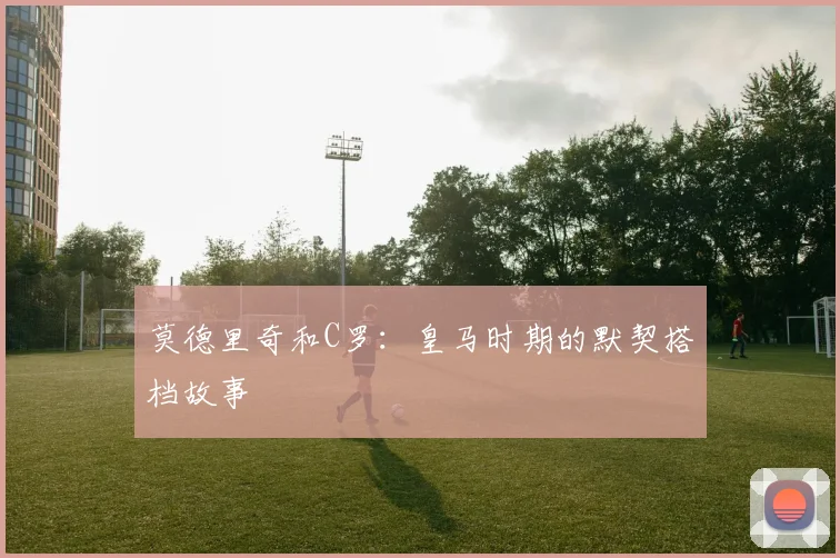 莫德里奇和C罗：皇马时期的默契搭档故事