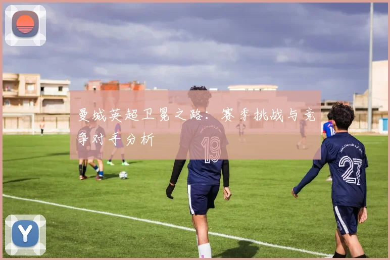 曼城英超卫冕之路：赛季挑战与竞争对手分析