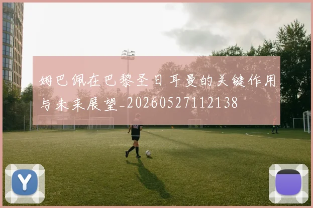 姆巴佩在巴黎圣日耳曼的关键作用与未来展望_20260527112138