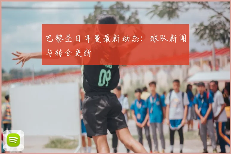 巴黎圣日耳曼最新动态：球队新闻与转会更新
