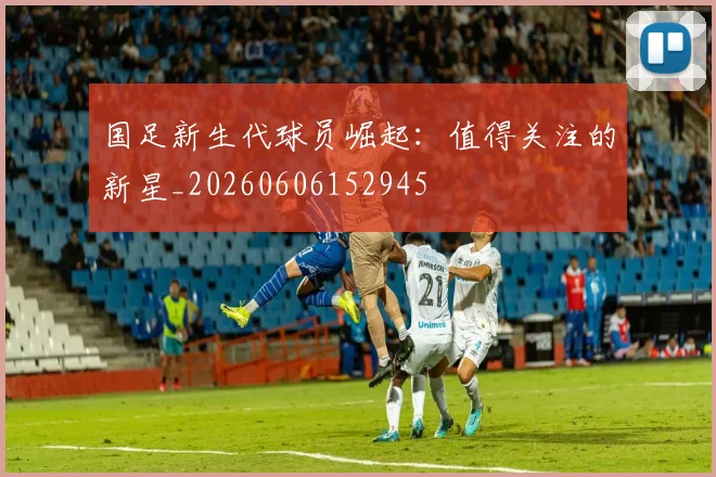 国足新生代球员崛起：值得关注的新星_20260606152945