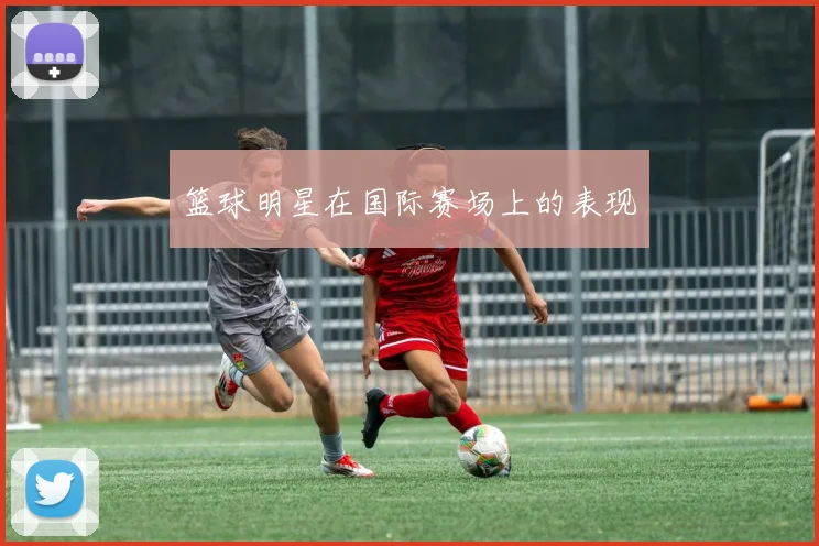 篮球明星在国际赛场上的表现
